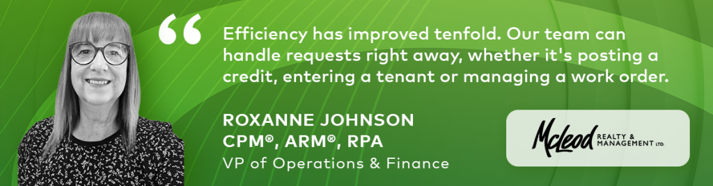 Roxanne Johnson "Efficiency has improved tenfold. Our team can handle requests right away, whether its posting a credit, entering a tenant or managing a work order".